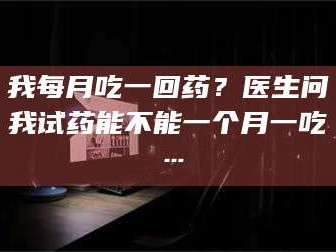 文山我每月吃一回药？医生问我试药能不能一个月一吃…