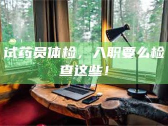 文山试药员体检，入职要么检查这些！