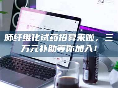 文山肺纤维化试药招募来啦，三万元补助等你加入！