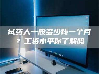 文山试药人一般多少钱一个月？工资水平你了解吗