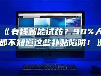 文山《有钱就能试药？90%人都不知道这些补贴陷阱！》