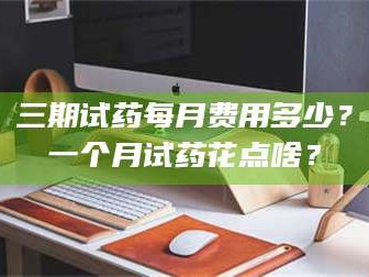 文山三期试药每月费用多少？一个月试药花点啥？