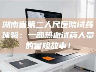 文山湖南省第二人民医院试药体验：一部热血试药人员的冒险故事！