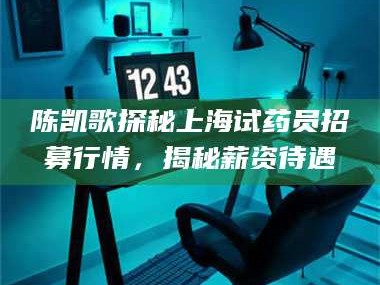 文山陈凯歌探秘上海试药员招募行情，揭秘薪资待遇