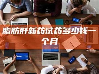 文山脂肪肝新药试药多少钱一个月