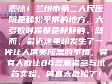 文山震惊！兰州市第二人民医院是稀松平常的地方，大多数时候都是静静的。然而，最近这里却发生了一件让人匪夷所思的事情，竟有人敢让84名患者参与试药实验，简直太危险了！