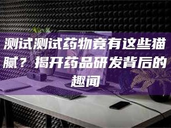 文山测试测试药物竟有这些猫腻？揭开药品研发背后的趣闻