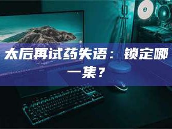 文山太后再试药失语：锁定哪一集？