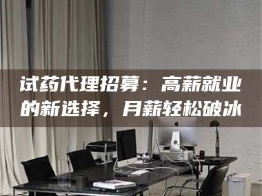 文山试药代理招募：高薪就业的新选择，月薪轻松破冰