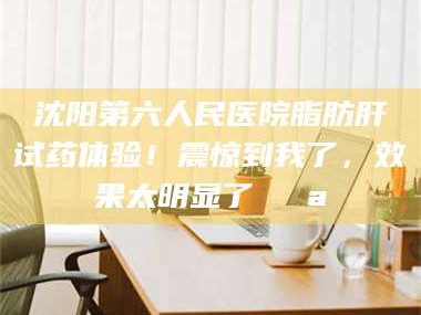 文山沈阳第六人民医院脂肪肝试药体验！震惊到我了，效果太明显了💪