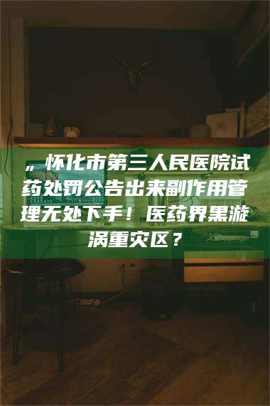 文山„怀化市第三人民医院试药处罚公告出来副作用管理无处下手！医药界黑漩涡重灾区？ 第1张