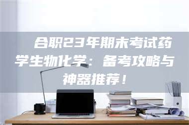 文山❚ 合职23年期末考试药学生物化学：备考攻略与神器推荐！ 第1张