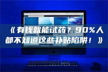文山《有钱就能试药？90%人都不知道这些补贴陷阱！》 第1张