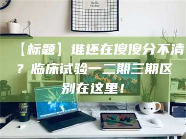 文山【标题】谁还在傻傻分不清？临床试验一二期三期区别在这里！ 第1张