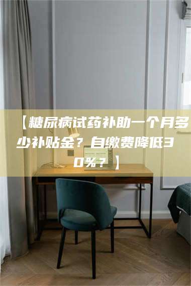 文山【糖尿病试药补助一个月多少补贴金？自缴费降低30%？】 第1张