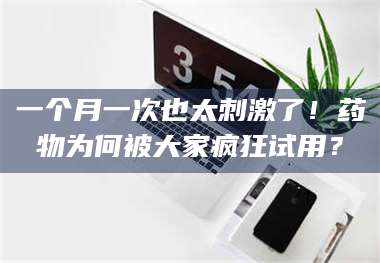 文山一个月一次也太刺激了！药物为何被大家疯狂试用？ 第1张