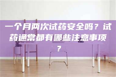 文山一个月两次试药安全吗？试药通常都有哪些注意事项？ 第1张