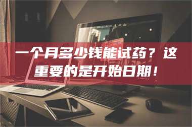 文山一个月多少钱能试药？这重要的是开始日期！ 第1张