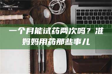 文山一个月能试药两次吗？准妈妈用药那些事儿 第1张