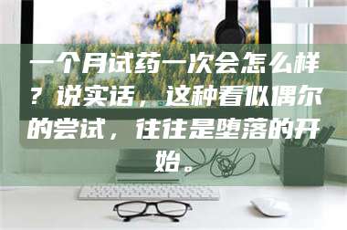 文山一个月试药一次会怎么样？说实话，这种看似偶尔的尝试，往往是堕落的开始。 第1张