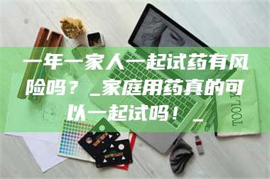 文山一年一家人一起试药有风险吗？_家庭用药真的可以一起试吗！_ 第1张