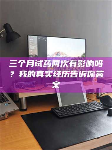 文山三个月试药两次有影响吗？我的真实经历告诉你答案 第1张