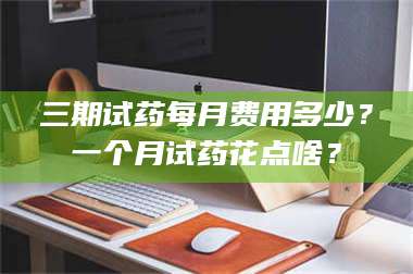 文山三期试药每月费用多少？一个月试药花点啥？ 第1张