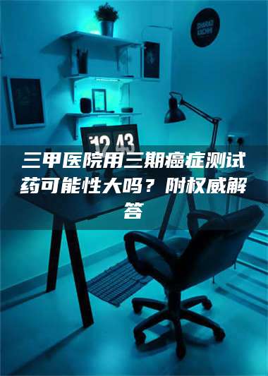 文山三甲医院用三期***测试药可能性大吗？附权威解答 第1张