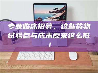 文山专业临床招募，这些药物试验参与成本原来这么低！ 第1张