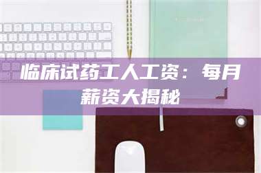 文山临床试药工人工资：每月薪资大揭秘 第1张