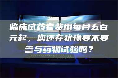 文山临床试药者费用每月五百元起，您还在犹豫要不要参与药物试验吗？ 第1张