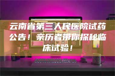 文山云南省第三人民医院试药公告！亲历者带你探秘临床试验！ 第1张