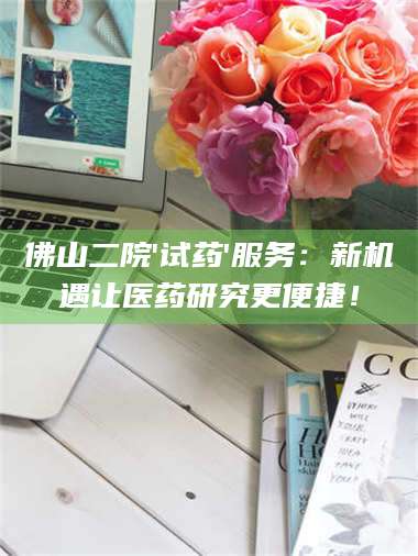 文山佛山二院'试药'服务：新机遇让医药研究更便捷！ 第1张