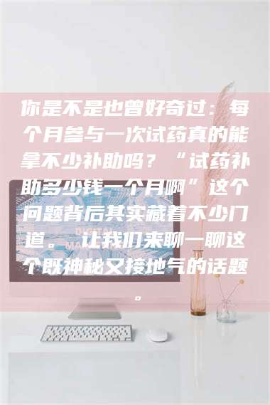 文山你是不是也曾好奇过：每个月参与一次试药真的能拿不少补助吗？“试药补助多少钱一个月啊”这个问题背后其实藏着不少门道。 让我们来聊一聊这个既神秘又接地气的话题。 第1张