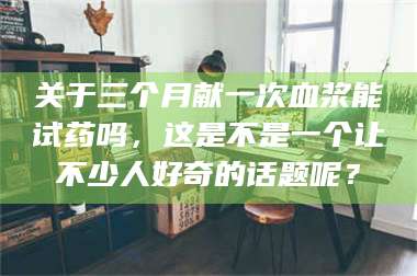 文山关于三个月献一次血浆能试药吗，这是不是一个让不少人好奇的话题呢？ 第1张