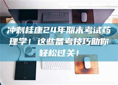 文山冲刺桂康24年期末考试药理学！这些备考技巧助你轻松过关！ 第1张