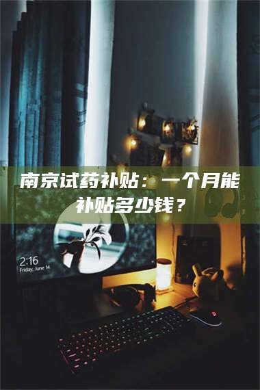 文山南京试药补贴：一个月能补贴多少钱？ 第1张
