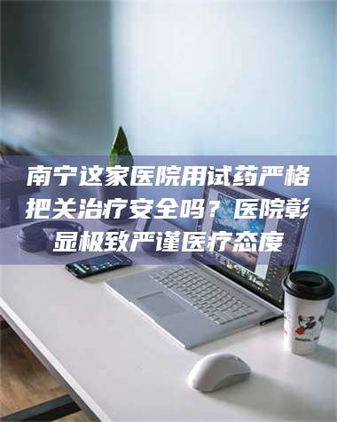 文山南宁这家医院用试药严格把关***安全吗？医院彰显极致严谨医疗态度 第1张