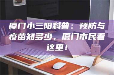 文山厦门小三阳科普：预防与疫苗知多少，厦门市民看这里！ 第1张