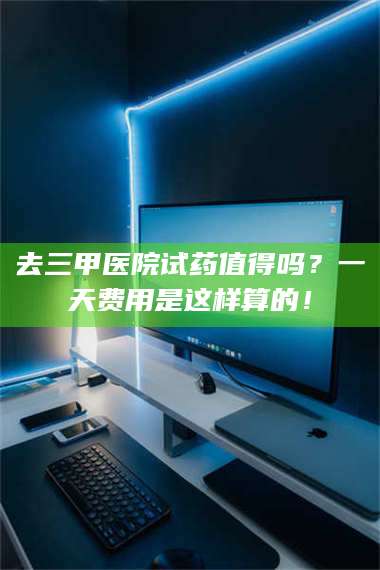 文山去三甲医院试药值得吗？一天费用是这样算的！ 第1张