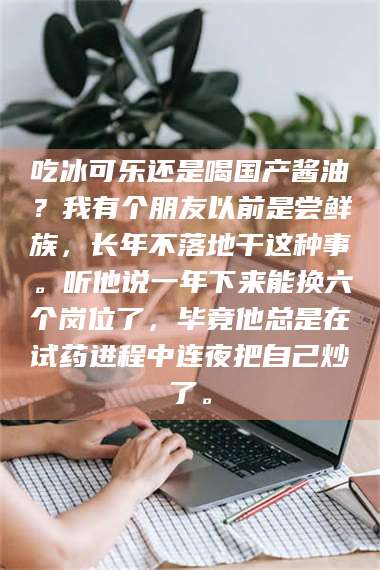 文山吃冰可乐还是喝国产酱油?我有个朋友以前是尝鲜族,长年不落地干这种事。听他说一年下来能换六个岗位了,毕竟他总是在试药进程中连夜把自己炒了。 第1张 文山吃冰可乐还是喝国产酱油?我有个朋友以前是尝鲜族,长年不落地干这种事。听他说一年下来能换六个岗位了,毕竟他总是在试药进程中连夜把自己炒了。 第1张