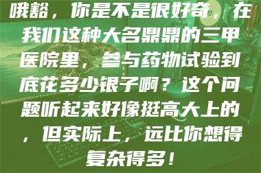 文山哦豁，你是不是很好奇，在我们这种大名鼎鼎的三甲医院里，参与药物试验到底花多少银子啊？这个问题听起来好像挺高大上的，但实际上，远比你想得复杂得多！ 第1张