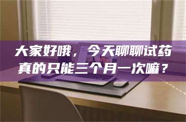 文山大家好哦，今天聊聊试药真的只能三个月一次嘛？ 第1张