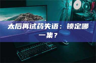 文山太后再试药失语：锁定哪一集？ 第1张