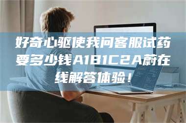 文山好奇心驱使我问客服试药要多少钱A1B1C2A蔚在线解答体验！ 第1张