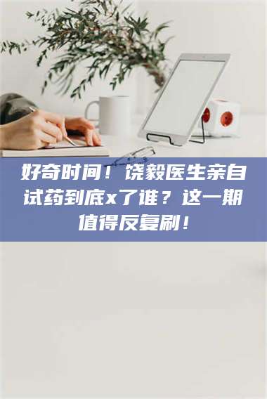 文山好奇时间！饶毅医生亲自试药到底x了谁？这一期值得反复刷！ 第1张