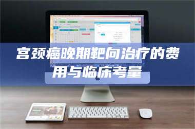 文山宫颈癌晚期靶向***的费用与临床考量 第1张