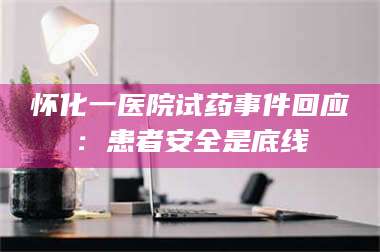 文山怀化一医院试药事件回应：患者安全是底线 第1张
