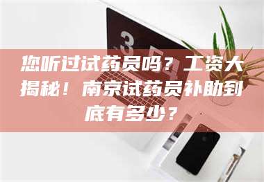 文山您听过试药员吗？工资大揭秘！南京试药员补助到底有多少？ 第1张