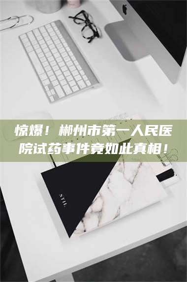 文山惊爆！郴州市第一人民医院试药事件竟如此真相！ 第1张